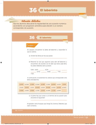 121Tercer grado |
Intención didácica
El laberinto36
Que los alumnos descubran la regularidad de una sucesión numérica
ascendente con progresión aritmética para decidir si un número
corresponde a la sucesión.
82 | Desafíos
a) 6 131 b) 5 841 c) 5 831 d) 5 841 e) 5 931 f) 5 941 g) 6 041 h) 6 331 i) 6 141
j) 6 431 k) 6 131 l) 6 141 m) 6 231 n) 6 241 ñ) 6 241 o) 6 531 p) 6 341 q) 6 631
r) 6 541 s) 6 831 t) 6 641 u) 7331 v) 6 741 w) 6 841 x) 7 231 y) 6 941
En equipos, encuentren la salida del laberinto y respondan lo
que se solicita.
a) Anoten las letras por las que pasan.
b) Retomen la ruta que siguieron para salir del laberinto y
encuentren, de acuerdo con el valor que tiene cada letra,
los datos faltantes de la sucesión.
5 931, 6 031,     , 6 231,     ,     ,     ,
    , 6 731,     , 6 931,     , 7 131,     ,
7 331.
A continuación, se presentan los valores que corresponden a las
letras del laberinto.
c) ¿Cuánto hay que sumar a un término de la sucesión para
encontrar el siguiente?
El ganador será el equipo que tenga los números faltantes que
sean correctos.
Acividad 1Acividad 1
Acividad 2Acividad 2
Acividad 3Acividad 3
Acividad 4Acividad 4
Consigna 1Consigna 1
Consigna 2Consigna 2
Consigna 3Consigna 3
Consigna 4Consigna 4
ConsignaConsigna
36 El laberinto
Acividad 1Acividad 1
Acividad 2Acividad 2
Acividad 3Acividad 3
Acividad 4Acividad 4
Consigna 1Consigna 1
Consigna 2Consigna 2
Consigna 3Consigna 3
Consigna 4Consigna 4
ConsignaConsigna
DESAFIO_DOCENTE_TERCERO.indd 121 04/07/13 10:38
 