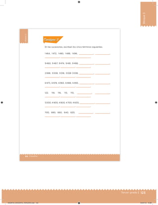 123Tercer grado |
Bloque3
84 | Desafíos
Bloque3
En las sucesiones, escriban los cinco términos siguientes.
1 464, 1 472, 1 480, 1 488, 1 496,        ,        ,
       ,        ,        .
9 460, 9 467, 9 474, 9 481, 9 488,        ,        ,
       ,        ,        .
2 998, 3 008, 3 018, 3 028 3 038,        ,        ,
       ,        ,        .
6 973, 6 978, 6 983, 6 988, 6 993,        ,        ,
       ,        ,        .
122, 119, 116, 113, 110,        ,        ,
       ,        ,        .
5 000, 4 900, 4 800, 4 700, 4 600,        ,        ,
       ,        ,        .
700, 680, 660, 640, 620,        ,        ,
       ,        ,        .
Acividad 1Acividad 1
Acividad 2Acividad 2
Acividad 3Acividad 3
Acividad 4Acividad 4
Consigna 1Consigna 1
Consigna 2Consigna 2
Consigna 3Consigna 3
Consigna 4Consigna 4
ConsignaConsigna
DESAFIO_DOCENTE_TERCERO.indd 123 04/07/13 10:38
 