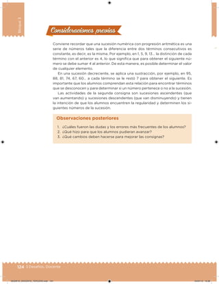 124 | Desafíos. Docente
Bloque3
Consideraciones previasConsideraciones previas
Conviene recordar que una sucesión numérica con progresión aritmética es una
serie de números tales que la diferencia entre dos términos consecutivos es
constante, es decir, es la misma. Por ejemplo, en 1, 5, 9, 13… la distinción de cada
término con el anterior es 4, lo que signiica que para obtener el siguiente nú-
mero se debe sumar 4 al anterior. De esta manera, es posible determinar el valor
de cualquier elemento.
En una sucesión decreciente, se aplica una sustracción, por ejemplo, en 95,
88, 81, 74, 67, 60… a cada término se le restó 7 para obtener el siguiente. Es
importante que los alumnos comprendan esta relación para encontrar términos
que se desconocen y para determinar si un número pertenece o no a la sucesión.
Las actividades de la segunda consigna son sucesiones ascendentes (que
van aumentando) y sucesiones descendentes (que van disminuyendo) y tienen
la intención de que los alumnos encuentren la regularidad y determinen los si-
guientes números de la sucesión.
1. ¿Cuáles fueron las dudas y los errores más frecuentes de los alumnos?
2. ¿Qué hizo para que los alumnos pudieran avanzar?
3. ¿Qué cambios deben hacerse para mejorar las consignas?
Observaciones posteriores
DESAFIO_DOCENTE_TERCERO.indd 124 04/07/13 10:38
 