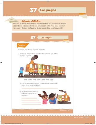 125Tercer grado |
Intención didácica
Los juegos
Que los alumnos descubran la regularidad de una sucesión numérica
ascendente o descendente con progresión aritmética para ordenar
números y decidir si el que se da corresponde o no a la sucesión.
37
85Tercer grado |
En parejas, resuelvan el siguiente problema.
1. Ayuden al maquinista a encontrar los números que deben
llevar sus vagones.
a) Si se enumeran más vagones, ¿qué número le corresponde
al que ocupa el décimo lugar?
b) ¿Qué relación hay entre los
números que llevan los
vagones?
2 035 2 043 2 036 2 027 2 033 2 030 2 021
Acividad 1Acividad 1
Acividad 2Acividad 2
Acividad 3Acividad 3
Acividad 4Acividad 4
Consigna 1Consigna 1
Consigna 2Consigna 2
Consigna 3Consigna 3
Consigna 4Consigna 4
ConsignaConsigna
37 Los juegos
Acividad 1Acividad 1
Acividad 2Acividad 2
Acividad 3Acividad 3
Acividad 4Acividad 4
Consigna 1Consigna 1
Consigna 2Consigna 2
Consigna 3Consigna 3
Consigna 4Consigna 4
ConsignaConsigna
2 015 2 018
2 024
DESAFIO_DOCENTE_TERCERO.indd 125 04/07/13 10:38
 