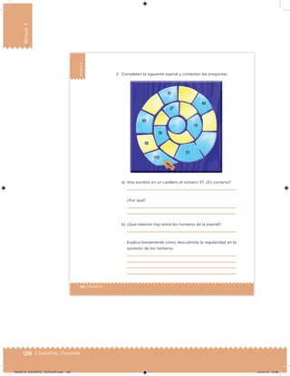 126 | Desafíos. Docente
Bloque3
86 | Desafíos
Bloque3
2. Completen la siguiente espiral y contesten las preguntas.
a) Ana escribió en un casillero el número 37. ¿Es correcto?
¿Por qué?
b) ¿Qué relación hay entre los números de la espiral?
Explica brevemente cómo descubriste la regularidad en la
sucesión de los números.
DESAFIO_DOCENTE_TERCERO.indd 126 04/07/13 10:38
 