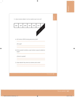 127Tercer grado |
Bloque3
87Tercer grado |
Bloque3
3. ¿Qué números deben ir en los cuadros que no se ven?
a) ¿El número 2 081 formará parte de la cinta?
¿Por qué?
b) En la sucesión numérica, ¿qué número ocupa el undécimo
lugar?
¿Cómo lo supiste?
c) ¿Qué relación hay entre los números de la cinta?
DESAFIO_DOCENTE_TERCERO.indd 127 04/07/13 10:38
 