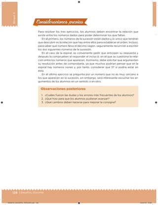 128 | Desafíos. Docente
Bloque3
Para resolver los tres ejercicios, los alumnos deben encontrar la relación que
existe entre los números dados para poder determinar los que faltan.
En el primero, los números de la sucesión están dados y lo único que tendrán
que descubrir es la relación que hay entre ellos para establecer el orden. Incluso,
para saber qué número lleva el décimo vagón, seguramente recurrirán a escribir
los dos siguientes números de la sucesión.
En el caso de la espiral, es conveniente pedir que anticipen su respuesta y
después la comprueben al responder el inciso b, en el que se cuestiona la rela-
ción entre los números que aparecen. Asimismo, debe solicitar que argumenten
su resolución antes de comprobarla, ya que muchos podrían pensar que en la
espiral hay números nones y, por tanto, considerar que 37 sí podría estar en
ésta.
En el último ejercicio se pregunta por un número que no es muy cercano a
los que aparecen en la sucesión, sin embargo, será interesante escuchar los ar-
gumentos de los alumnos en un sentido o en otro.
Consideraciones previasConsideraciones previas
1. ¿Cuáles fueron las dudas y los errores más frecuentes de los alumnos?
2. ¿Qué hizo para que los alumnos pudieran avanzar?
3. ¿Qué cambios deben hacerse para mejorar la consigna?
Observaciones posteriores
DESAFIO_DOCENTE_TERCERO.indd 128 04/07/13 10:38
 