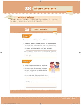 129Tercer grado |
Intención didácica
Ahorro constante
Que los alumnos descubran y expliquen la regularidad en una sucesión
numérica para encontrar los números faltantes.
88 | Desafíos
En parejas, resuelvan los siguientes problemas.
1. José ahorra dinero de lo que le dan para sus gastos semanales.
Tieneactualmente175pesosydecideincrementar35cadasemana.
a) ¿Cuánto tendrá ahorrado al cabo de 12 semanas?
b) ¿Habrá alguna semana en que haya completado 335 pesos?
¿Por qué?
En parejas, resuelvan los siguientes problemas.
1. En cada sucesión se ha colocado un número
que no le corresponde. Táchalo y reescribe
correctamente la sucesión.
a) 1 013, 1 027, 1 041, 1 055, 1 063, 1 083, 1 097…
, , , ,
, , , …
Justiica tu respuesta.
Acividad 1Acividad 1
Acividad 2Acividad 2
Acividad 3Acividad 3
Acividad 4Acividad 4
Consigna 1Consigna 1
Consigna 2Consigna 2
Consigna 3Consigna 3
Consigna 4Consigna 4
ConsignaConsigna
38 Ahorro constante
Acividad 1Acividad 1
Acividad 2Acividad 2
Acividad 3Acividad 3
Acividad 4Acividad 4
Consigna 1Consigna 1
Consigna 2Consigna 2
Consigna 3Consigna 3
Consigna 4Consigna 4
ConsignaConsigna
Acividad 1Acividad 1
Acividad 2Acividad 2
Acividad 3Acividad 3
Acividad 4Acividad 4
Consigna 1Consigna 1
Consigna 2Consigna 2
Consigna 3Consigna 3
Consigna 4Consigna 4
ConsignaConsigna
DESAFIO_DOCENTE_TERCERO.indd 129 04/07/13 10:38
 