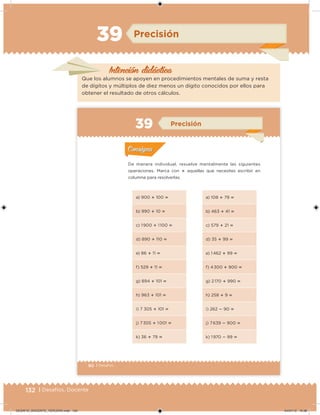 132 | Desafíos. Docente
Intención didácica
Precisión
Que los alumnos se apoyen en procedimientos mentales de suma y resta
de dígitos y múltiplos de diez menos un dígito conocidos por ellos para
obtener el resultado de otros cálculos.
90 | Desafíos
De manera individual, resuelve mentalmente las siguientes
operaciones. Marca con  aquellas que necesites escribir en
columna para resolverlas.
a) 900  100 
b) 990  10 
c) 1 900  1 100 
d) 890  110 
e) 86  11 
f) 529  11 
g) 894  101 
h) 963  101 
i) 7 305  101 
j) 7 305  1 001 
k) 36  79 
a) 108  79 
b) 463  41 
c) 579  21 
d) 35  99 
e) 1 462  99 
f) 4 300  900 
g) 2 170  990 
h) 258  9 
i) 262  90 
j) 7 639  900 
k) 1 970  99 
Acividad 1Acividad 1
Acividad 2Acividad 2
Acividad 3Acividad 3
Acividad 4Acividad 4
Consigna 1Consigna 1
Consigna 2Consigna 2
Consigna 3Consigna 3
Consigna 4Consigna 4
ConsignaConsigna
39 Precisión
Acividad 1Acividad 1
Acividad 2Acividad 2
Acividad 3Acividad 3
Acividad 4Acividad 4
Consigna 1Consigna 1
Consigna 2Consigna 2
Consigna 3Consigna 3
Consigna 4Consigna 4
ConsignaConsigna
DESAFIO_DOCENTE_TERCERO.indd 132 04/07/13 10:38
 