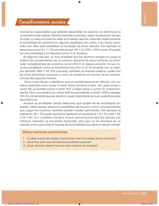133Tercer grado |
Bloque3
Una de las capacidades que deberán desarrollar los alumnos es determinar la
conveniencia de realizar cálculos mentales o escritos, según la operación de que
se trate. La idea principal de estas actividades apunta a abordar explícitamente
la posibilidad de apoyarse en algunos resultados de sumas y de restas cono-
cidos por ellos para establecer el resultado de otros cálculos. Por ejemplo, la
descomposición 9 + 1 = 10 permite pensar 90 + 10; 900 + 100; sumar 10 puede
ser una estrategia si se requiere sumar 11, 8; etcétera.
En algunos cálculos, es muy probable que los alumnos pongan en juego el
análisis de complementos de un número respecto de otros números, en parti-
cular complementos de números con la cifra 9 en alguna posición, lo que re-
quiere establecer cómo se transforma esa cifra en 0, de acuerdo con su valor;
por ejemplo: 890 + 110. Por supuesto, también se requiere analizar cuáles son
las cifras del primer sumando y cómo se modiican en función de las caracte-
rísticas del segundo número.
Otros casos llevan a identiicar que es posible basarse en cálculos con nú-
meros redondos para sumar o restar otros cercanos a ellos. Así, para sumar o
restar 90, es posible sumar o restar 100, y luego restar o sumar 10, respectiva-
mente. Otro caso podría ser: restar 900 es equivalente a restar 1 000 y agregar
100. Es conveniente que los alumnos vayan registrando en sus cuadernos estas
equivalencias.
Aunque se privilegien ciertas relaciones que surgen de las estrategias uti-
lizadas, debe quedar abierta la posibilidad de recurrir a otros procedimientos
que, según los números, también puedan resultar pertinentes. Por ejemplo, la
operación 36 + 79 puede resolverse apelando al resultado 6 + 9 = 15; a 80 + 35;
a 79 + 30 + 5 + 1; etcétera. Es decir, buscar que el recurso para los cálculos con
números redondos se encuentre disponible, pero que no se convierta en un
método único, que anule la riqueza de posibilidades que abre el cálculo mental.
Consideraciones previasConsideraciones previas
1. ¿Cuáles fueron las dudas y los errores más frecuentes de los alumnos?
2. ¿Qué hizo para que los alumnos pudieran avanzar?
3. ¿Qué cambios deben hacerse para mejorar la consigna?
Observaciones posteriores
DESAFIO_DOCENTE_TERCERO.indd 133 04/07/13 10:38
 