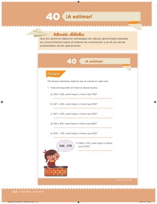 134 | Desafíos. Docente
Intención didácica
¡A estimar!40
Que los alumnos elaboren estrategias de cálculo aproximado basadas
en conocimientos sobre el sistema de numeración y en el uso de las
propiedades de las operaciones.
91Tercer grado |
De manera individual, realiza lo que se solicita en cada caso.
1. Trata de responder sin hacer el cálculo exacto.
a) 435  285, ¿será mayor o menor que 700?
b) 567  203, ¿será mayor o menor que 300?
c) 567  243, ¿será mayor o menor que 300?
d) 418  283, ¿será mayor o menor que 600?
e) 639  278, ¿será mayor o menor que 400?
f) 1 990  510, ¿será mayor o menor
que 2 000?
Acividad 1Acividad 1
Acividad 2Acividad 2
Acividad 3Acividad 3
Acividad 4Acividad 4
Consigna 1Consigna 1
Consigna 2Consigna 2
Consigna 3Consigna 3
Consigna 4Consigna 4
ConsignaConsigna
40 ¡A estimar!
Acividad 1Acividad 1
Acividad 2Acividad 2
Acividad 3Acividad 3
Acividad 4Acividad 4
Consigna 1Consigna 1
Consigna 2Consigna 2
Consigna 3Consigna 3
Consigna 4Consigna 4
ConsignaConsigna
DESAFIO_DOCENTE_TERCERO.indd 134 04/07/13 10:38
 