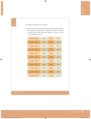 135Tercer grado |
Bloque3
92 | Desafíos
Bloque3
a) 425  275  600 675 700
b) 235  185  620 320 420
c) 375  175  300 275 200
d) 425  150  565 575 585
e) 375  425  700 800 875
f) 475  125  300 350 250
g) 450  75  225 325 375
h) 675  150  550 525 475
i) 450  125  375 325 375
j) 350  125  475 465 485
k) 186  238  424 224 324
En parejas, realicen lo que se solicita.
2. Para cada uno de los siguientes cálculos se dan tres opciones.
Una de ellas corresponde al resultado correcto. Sin hacer
la cuenta por escrito, analiza las opciones y marca con una
ü cuál consideras que es.
DESAFIO_DOCENTE_TERCERO.indd 135 04/07/13 10:38
 