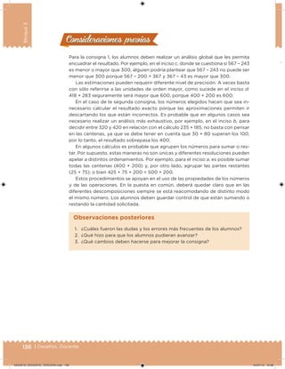 136 | Desafíos. Docente
Bloque3
Consideraciones previasConsideraciones previas
Para la consigna 1, los alumnos deben realizar un análisis global que les permita
encuadrar el resultado. Por ejemplo, en el inciso c, donde se cuestiona si 567 – 243
es menor o mayor que 300, alguien podría plantear que 567 – 243 no puede ser
menor que 300 porque 567 – 200 = 367 y 367 – 43 es mayor que 300.
Las estimaciones pueden requerir diferente nivel de precisión. A veces basta
con sólo referirse a las unidades de orden mayor, como sucede en el inciso d:
418 + 283 seguramente será mayor que 600, porque 400 + 200 es 600.
En el caso de la segunda consigna, los números elegidos hacen que sea in-
necesario calcular el resultado exacto porque las aproximaciones permiten ir
descartando los que están incorrectos. Es probable que en algunos casos sea
necesario realizar un análisis más exhaustivo, por ejemplo, en el inciso b, para
decidir entre 320 y 420 en relación con el cálculo 235 + 185, no basta con pensar
en las centenas, ya que se debe tener en cuenta que 30 + 80 superan los 100,
por lo tanto, el resultado sobrepasa los 400.
En algunos cálculos es probable que agrupen los números para sumar o res-
tar. Por supuesto, estas maneras no son únicas y diferentes resoluciones pueden
apelar a distintos ordenamientos. Por ejemplo, para el inciso a, es posible sumar
todas las centenas (400 + 200) y, por otro lado, agrupar las partes restantes
(25 + 75); o bien 425 + 75 + 200 = 500 + 200.
Estos procedimientos se apoyan en el uso de las propiedades de los números
y de las operaciones. En la puesta en común, deberá quedar claro que en las
diferentes descomposiciones siempre se está reacomodando de distinto modo
el mismo número. Los alumnos deben guardar control de que están sumando o
restando la cantidad solicitada.
1. ¿Cuáles fueron las dudas y los errores más frecuentes de los alumnos?
2. ¿Qué hizo para que los alumnos pudieran avanzar?
3. ¿Qué cambios deben hacerse para mejorar la consigna?
Observaciones posteriores
DESAFIO_DOCENTE_TERCERO.indd 136 04/07/13 10:38
 