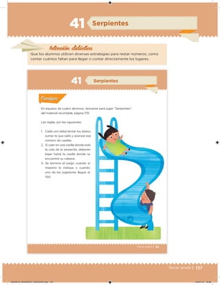 137Tercer grado |
Intención didácica
Serpientes
Que los alumnos utilicen diversas estrategias para restar números, como
contar cuántos faltan para llegar o contar directamente los lugares.
41
93Tercer grado |
En equipos de cuatro alumnos, reúnanse para jugar “Serpientes”,
del material recortable, página 179.
Las reglas son las siguientes:
1. Cada uno debe lanzar los dados,
sumar lo que salió y avanzar ese
número de casillas.
2. Si caen en una casilla donde esté
la cola de la serpiente, deberán
bajar hasta la casilla donde se
encuentre su cabeza.
3. Se termina el juego cuando el
maestro lo indique o cuando
uno de los jugadores llegue al
100.
Acividad 1Acividad 1
Acividad 2Acividad 2
Acividad 3Acividad 3
Acividad 4Acividad 4
Consigna 1Consigna 1
Consigna 2Consigna 2
Consigna 3Consigna 3
Consigna 4Consigna 4
ConsignaConsigna
41 Serpientes
Acividad 1Acividad 1
Acividad 2Acividad 2
Acividad 3Acividad 3
Acividad 4Acividad 4
Consigna 1Consigna 1
Consigna 2Consigna 2
Consigna 3Consigna 3
Consigna 4Consigna 4
ConsignaConsigna
DESAFIO_DOCENTE_TERCERO.indd 137 04/07/13 10:38
 