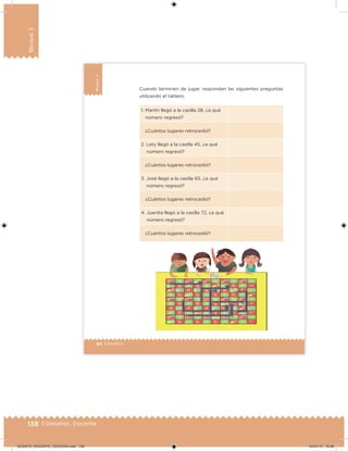 138 | Desafíos. Docente
Bloque3
94 | Desafíos
Bloque3
1. Martín llegó a la casilla 28, ¿a qué
número regresó?
¿Cuántos lugares retrocedió?
2. Lety llegó a la casilla 45, ¿a qué
número regresó?
¿Cuántos lugares retrocedió?
3. José llegó a la casilla 65, ¿a qué
número regresó?
¿Cuántos lugares retrocedió?
4. Juanita llegó a la casilla 72, ¿a qué
número regresó?
¿Cuántos lugares retrocedió?
Cuando terminen de jugar, respondan las siguientes preguntas
utilizando el tablero.
DESAFIO_DOCENTE_TERCERO.indd 138 04/07/13 10:38
 