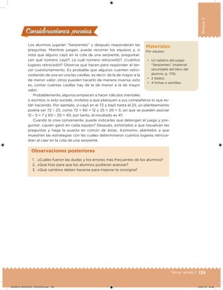 139Tercer grado |
Bloque3
Materiales
Por equipo:
• Un tablero del juego
“Serpientes” (material
recortable del libro del
alumno, p. 179).
• 2 dados.
• 4 ichas o semillas.
Los alumnos jugarán “Serpientes” y después responderán las
preguntas. Mientras juegan, puede recorrer los equipos y, si
nota que alguno cayó en la cola de una serpiente, preguntar:
¿en qué número cayó?, ¿a cuál número retrocedió?, ¿cuántos
lugares retrocedió? Observe qué hacen para responder el ter-
cer cuestionamiento. Es probable que algunos cuenten retro-
cediendo de una en una las casillas, es decir, de la de mayor a la
de menor valor; otros pueden hacerlo de manera inversa, esto
es, contar cuántas casillas hay de la de menor a la de mayor
valor.
Probablemente, algunos empiecen a hacer cálculos mentales
o escritos; si esto sucede, invítelos a que platiquen a sus compañeros lo que es-
tán haciendo. Por ejemplo, si cayó en el 72 y bajó hasta el 25, un planteamiento
podría ser 72 – 25, como 72 = 60 + 12 y 25 = 20 + 5; así que se pueden asociar
12 – 5 = 7 y 60 – 20 = 40, por tanto, el resultado es 47.
Cuando lo crea conveniente, puede indicarles que detengan el juego y pre-
guntar: ¿quién ganó en cada equipo? Después, exhórtelos a que resuelvan las
preguntas y haga la puesta en común de éstas. Asimismo, aliéntelos a que
muestren las estrategias con las cuales determinaron cuántos lugares retroce-
dían al caer en la cola de una serpiente.
Consideraciones previasConsideraciones previas
1. ¿Cuáles fueron las dudas y los errores más frecuentes de los alumnos?
2. ¿Qué hizo para que los alumnos pudieran avanzar?
3. ¿Qué cambios deben hacerse para mejorar la consigna?
Observaciones posteriores
DESAFIO_DOCENTE_TERCERO.indd 139 04/07/13 10:38
 