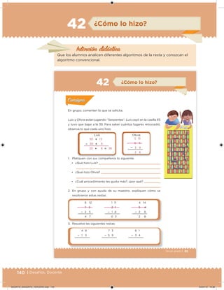 140 | Desafíos. Docente
Intención didácica
¿Cómo lo hizo?42
Que los alumnos analicen diferentes algoritmos de la resta y conozcan el
algoritmo convencional.
95Tercer grado |
En grupo, comenten lo que se solicita.
Luis y Olivia están jugando “Serpientes”. Luis cayó en la casilla 65
y tuvo que bajar a la 39. Para saber cuántos lugares retrocedió,
observa lo que cada uno hizo:
1. Platiquen con sus compañeros lo siguiente:
• ¿Qué hizo Luis?
• ¿Qué hizo Olivia?
• ¿Cuál procedimiento les gusta más?, ¿por qué?
2. En grupo y con ayuda de su maestro, expliquen cómo se
resolvieron estas restas.
3. Resuelve las siguientes restas.
Acividad 1Acividad 1
Acividad 2Acividad 2
Acividad 3Acividad 3
Acividad 4Acividad 4
Consigna 1Consigna 1
Consigna 2Consigna 2
Consigna 3Consigna 3
Consigna 4Consigna 4
ConsignaConsigna
42
50  1 5
 30  9
20  6  26
5 15
6 5
 3 9
2 6
Luis Olivia
7 3
 5 9
6 1
 3 4
4 8
 1 5
6 12
7 2
 2 5
4 7
1 11
2 1
 1 8
0 3
4 14
5 4
 2 6
2 8
¿Cómo lo hizo?
Acividad 1Acividad 1
Acividad 2Acividad 2
Acividad 3Acividad 3
Acividad 4Acividad 4
Consigna 1Consigna 1
Consigna 2Consigna 2
Consigna 3Consigna 3
Consigna 4Consigna 4
ConsignaConsigna
DESAFIO_DOCENTE_TERCERO.indd 140 04/07/13 10:38
 