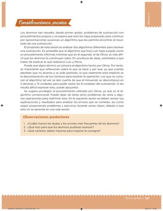 141Tercer grado |
Bloque3
Consideraciones previasConsideraciones previas
Los alumnos han resuelto, desde primer grado, problemas de sustracción con
procedimientos propios y se espera que esto los haya preparado para construir
por aproximaciones sucesivas un algoritmo que les permita encontrar el resul-
tado de una sustracción.
El propósito de esta sesión es analizar dos algoritmos diferentes para resolver
una sustracción. Es probable que el algoritmo que hizo Luis haya surgido como
un procedimiento informal; mientras que en el segundo, el de Olivia, es más difí-
cil que los alumnos lo construyan solos. En una lluvia de ideas, exhórtelos a que
traten de explicar lo que realizaron Luis y Olivia.
Puede que algún alumno ya conozca el algoritmo hecho por Olivia. Por tanto,
es importante que relexionen sobre lo que se hace y por qué, ya que cuando
plantean que no alcanza y se pide prestado, lo que realmente está implícito es
la descomposición de los números para resolver la operación. Los que no cono-
cen el algoritmo tal vez se den cuenta de que el minuendo se descompuso en
5 decenas y 15 unidades para poder restar las 8 unidades del sustraendo. Si les
resulta difícil expresar esto, puede apoyarlos.
Se sugiere privilegiar el procedimiento utilizado por Olivia, ya que es el al-
goritmo convencional. Puede dejar de tarea otros problemas de resta y algu-
nas operaciones para reairmar esto. En la siguiente sesión se deben revisar sus
explicaciones y resultados para analizar los errores que se cometan, así como
seguir proponiendo problemas y ejercicios durante varias clases, debido a que
esto no se aprende en una sola sesión.
1. ¿Cuáles fueron las dudas y los errores más frecuentes de los alumnos?
2. ¿Qué hizo para que los alumnos pudieran avanzar?
3. ¿Qué cambios deben hacerse para mejorar la consigna?
Observaciones posteriores
DESAFIO_DOCENTE_TERCERO.indd 141 04/07/13 10:38
 