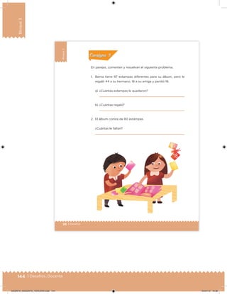 144 | Desafíos. Docente
Bloque3
98 | Desafíos
Bloque3
En parejas, comenten y resuelvan el siguiente problema.
1. Berna tiene 97 estampas diferentes para su álbum, pero le
regaló 44 a su hermano, 16 a su amiga y perdió 18.
a) ¿Cuántas estampas le quedaron?
b) ¿Cuántas regaló?
2. El álbum consta de 80 estampas.
¿Cuántas le faltan?
Acividad 1Acividad 1
Acividad 2Acividad 2
Acividad 3Acividad 3
Acividad 4Acividad 4
Consigna 1Consigna 1
Consigna 2Consigna 2
Consigna 3Consigna 3
Consigna 4Consigna 4
ConsignaConsigna
DESAFIO_DOCENTE_TERCERO.indd 144 04/07/13 10:38
 