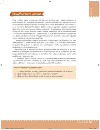 145Tercer grado |
Bloque3
Para resolver estos problemas, los alumnos tendrán que realizar adiciones y
sustracciones. Es probable que algunos sigan empleando procedimientos don-
de no utilicen los algoritmos de la suma y de la resta. Permita que esto suceda y,
en el momento de la confrontación de los resultados, procure que se muestre el
algoritmo como una manera más de resolución. En el caso de que ninguno haya
usado los algoritmos de suma o resta, puede sugerirlo y hacer que alguno pase
a resolverlos frente al grupo. Lo importante es que identiiquen que pueden ser
una de las varias maneras que hay para resolver un problema y que, en algunos
casos, es el procedimiento más eicaz.
La resolución del crucigrama implica un grado mayor de diicultad, ya que
está presente la combinación de sumas y de restas. Si lo considera convenien-
te, puede dibujarlo en el pizarrón o en una hoja de rotafolio y resolverlo con la
participación de todo el grupo.
Recuerde que la adquisición de un algoritmo debe ser posterior a la com-
prensión que tengan los alumnos de la operación que están realizando; sin em-
bargo, también es relevante que lo ejerciten. Para ello, puede dejar como tarea
problemas y operaciones.
El problema de la consigna 3 implica un procedimiento más complejo debido
a que pueden proceder sumando 18 + 16 + 44 y el resultado restarlo a 97, o bien
restar a 97 las 44 estampas, al resultado sustraer 16, etcétera.
Consideraciones previasConsideraciones previas
1. ¿Cuáles fueron las dudas y los errores más frecuentes de los alumnos?
2. ¿Qué hizo para que los alumnos pudieran avanzar?
3. ¿Qué cambios deben hacerse para mejorar las consignas?
Observaciones posteriores
DESAFIO_DOCENTE_TERCERO.indd 145 04/07/13 10:38
 