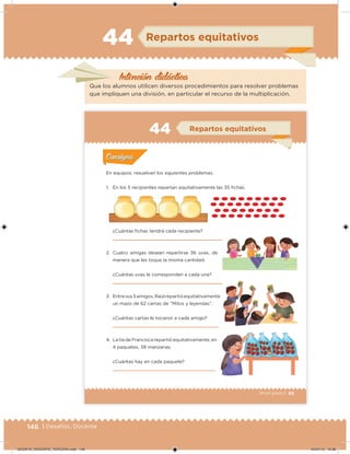 146 | Desafíos. Docente
Intención didácica
Repartos equitativos44
Que los alumnos utilicen diversos procedimientos para resolver problemas
que impliquen una división, en particular el recurso de la multiplicación.
99Tercer grado |
En equipos, resuelvan los siguientes problemas.
1. En los 5 recipientes repartan equitativamente las 35 ichas.
¿Cuántas ichas tendrá cada recipiente?
2. Cuatro amigas desean repartirse 36 uvas, de
manera que les toque la misma cantidad.
¿Cuántas uvas le corresponden a cada una?
3. Entresus5amigos,Raúlrepartióequitativamente
un mazo de 62 cartas de “Mitos y leyendas”.
¿Cuántas cartas le tocaron a cada amigo?
4. La tía de Francisca repartió equitativamente, en
4 paquetes, 38 manzanas.
¿Cuántas hay en cada paquete?
Acividad 1Acividad 1
Acividad 2Acividad 2
Acividad 3Acividad 3
Acividad 4Acividad 4
Consigna 1Consigna 1
Consigna 2Consigna 2
Consigna 3Consigna 3
Consigna 4Consigna 4
ConsignaConsigna
44 Repartos equitativos
Acividad 1Acividad 1
Acividad 2Acividad 2
Acividad 3Acividad 3
Acividad 4Acividad 4
Consigna 1Consigna 1
Consigna 2Consigna 2
Consigna 3Consigna 3
Consigna 4Consigna 4
ConsignaConsigna
DESAFIO_DOCENTE_TERCERO.indd 146 04/07/13 10:38
 