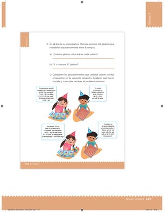 147Tercer grado |
Bloque3
100 | Desafíos
Bloque3
5. En el día de su cumpleaños, Marcela compró 48 globos para
repartirlos equitativamente entre 6 amigos.
a) ¿Cuántos globos colocará en cada bolsita?
b) ¿Y si compra 57 globos?
c) Comparen los procedimientos que ustedes usaron con los
propuestos en la siguiente situación. Analicen qué hacen
Mariela y Juan para resolver el problema anterior.
DESAFIO_DOCENTE_TERCERO.indd 147 04/07/13 10:38
 