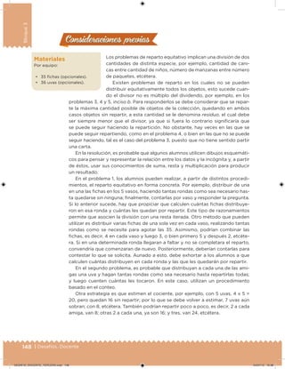 148 | Desafíos. Docente
Bloque3
Consideraciones previasConsideraciones previas
Los problemas de reparto equitativo implican una división de dos
cantidades de distinta especie, por ejemplo, cantidad de cani-
cas entre cantidad de niños, número de manzanas entre número
de paquetes, etcétera.
Existen problemas de reparto en los cuales no se pueden
distribuir equitativamente todos los objetos, esto sucede cuan-
do el divisor no es múltiplo del dividendo, por ejemplo, en los
problemas 3, 4 y 5, inciso b. Para responderlos se debe considerar que se repar-
te la máxima cantidad posible de objetos de la colección, quedando en ambos
casos objetos sin repartir, a esta cantidad se le denomina residuo, el cual debe
ser siempre menor que el divisor, ya que si fuera lo contrario signiicaría que
se puede seguir haciendo la repartición. No obstante, hay veces en las que se
puede seguir repartiendo, como en el problema 4, o bien en las que no se puede
seguir haciendo, tal es el caso del problema 3, puesto que no tiene sentido partir
una carta.
En la resolución, es probable que algunos alumnos utilicen dibujos esquemáti-
cos para pensar y representar la relación entre los datos y la incógnita y, a partir
de éstos, usar sus conocimientos de suma, resta y multiplicación para producir
un resultado.
En el problema 1, los alumnos pueden realizar, a partir de distintos procedi-
mientos, el reparto equitativo en forma concreta. Por ejemplo, distribuir de una
en una las ichas en los 5 vasos, haciendo tantas rondas como sea necesario has-
ta quedarse sin ninguna; inalmente, contarlas por vaso y responder la pregunta.
Si lo anterior sucede, hay que propiciar que calculen cuántas ichas distribuye-
ron en esa ronda y cuántas les quedan por repartir. Este tipo de razonamientos
permite que asocien la división con una resta iterada. Otro método que pueden
utilizar es distribuir varias ichas de una sola vez en cada vaso, realizando tantas
rondas como se necesite para agotar las 35. Asimismo, podrían combinar las
ichas, es decir, 4 en cada vaso y luego 3, o bien primero 5 y después 2, etcéte-
ra. Si en una determinada ronda llegaran a faltar y no se completara el reparto,
convendría que comenzaran de nuevo. Posteriormente, deberían contarlas para
contestar lo que se solicita. Aunado a esto, debe exhortar a los alumnos a que
calculen cuántas distribuyen en cada ronda y las que les quedarán por repartir.
En el segundo problema, es probable que distribuyan a cada una de las ami-
gas una uva y hagan tantas rondas como sea necesario hasta repartirlas todas;
y luego cuenten cuántas les tocaron. En este caso, utilizan un procedimiento
basado en el conteo.
Otra estrategia es que estimen el cociente, por ejemplo, con 5 uvas, 4 x 5 =
20, pero quedan 16 sin repartir; por lo que se debe volver a estimar, 7 uvas aún
sobran; con 8, etcétera. También podrían repartir poco a poco, es decir, 2 a cada
amiga, van 8; otras 2 a cada una, ya son 16; y tres, van 24, etcétera.
Materiales
Por equipo:
• 35 ichas (opcionales).
• 36 uvas (opcionales).
DESAFIO_DOCENTE_TERCERO.indd 148 04/07/13 10:38
 