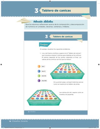 14 | Desafíos. Docente
Tablero de canicas
Intención didácica
Que los alumnos relexionen acerca de la composición y descomposición
de números en unidades, decenas, centenas y millares.
3
12 | Desafíos
En parejas, resuelvan los siguientes problemas.
1. Lía y Leti fueron a la feria y jugaron en el “Tablero de canicas”,
que consiste en lanzar 5 canicas para meterlas en los oriicios.
El premio depende de los puntos obtenidos al inal. Los
valores de los oriicios son los que se indican:
En su primer juego, Lía logró meter las canicas
como se muestra en el tablero de arriba.
Las canicas de Leti, cayeron como se
muestra a la izquierda.
Acividad 1Acividad 1
Acividad 2Acividad 2
Acividad 3Acividad 3
Acividad 4Acividad 4
Consigna 1Consigna 1
Consigna 2Consigna 2
Consigna 3Consigna 3
Consigna 4Consigna 4
ConsignaConsigna
Tablero de canicas
Acividad 1Acividad 1
Acividad 2Acividad 2
Acividad 3Acividad 3
Acividad 4Acividad 4
Consigna 1Consigna 1
Consigna 2Consigna 2
Consigna 3Consigna 3
Consigna 4Consigna 4
ConsignaConsigna
DESAFIO_DOCENTE_TERCERO.indd 14 04/07/13 10:37
 