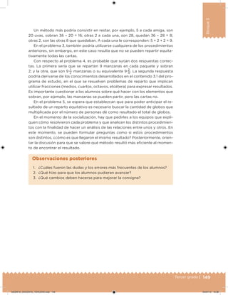 149Tercer grado |
Bloque3
Un método más podría consistir en restar, por ejemplo, 5 a cada amiga, son
20 uvas, sobran 36 – 20 = 16; otras 2 a cada una, son 28, quedan 36 – 28 = 8;
otras 2, son las otras 8 que quedaban. A cada una le corresponden: 5 + 2 + 2 = 9.
En el problema 3, también podría utilizarse cualquiera de los procedimientos
anteriores, sin embargo, en este caso resulta que no se pueden repartir equita-
tivamente todas las cartas.
Con respecto al problema 4, es probable que surjan dos respuestas correc-
tas. La primera sería que se reparten 9 manzanas en cada paquete y sobran
2; y la otra, que son 9 
1
2
manzanas o su equivalente 9 
2
4
. La segunda respuesta
podría derivarse de los conocimientos desarrollados en el contenido 3.1 del pro-
grama de estudio, en el que se resuelven problemas de reparto que implican
utilizar fracciones (medios, cuartos, octavos, etcétera) para expresar resultados.
Es importante cuestionar a los alumnos sobre qué hacer con los elementos que
sobran, por ejemplo, las manzanas se pueden partir, pero las cartas no.
En el problema 5, se espera que establezcan que para poder anticipar el re-
sultado de un reparto equitativo es necesario buscar la cantidad de globos que
multiplicada por el número de personas dé como resultado el total de globos.
En el momento de la socialización, hay que pedirles a los equipos que expli-
quen cómo resolvieron cada problema y que analicen los distintos procedimien-
tos con la inalidad de hacer un análisis de las relaciones entre unos y otros. En
este momento, se pueden formular preguntas como si estos procedimientos
son distintos, ¿cómo es que llegaron el mismo resultado? Posteriormente, orien-
tar la discusión para que se valore qué método resultó más eiciente al momen-
to de encontrar el resultado.
1. ¿Cuáles fueron las dudas y los errores más frecuentes de los alumnos?
2. ¿Qué hizo para que los alumnos pudieran avanzar?
3. ¿Qué cambios deben hacerse para mejorar la consigna?
Observaciones posteriores
DESAFIO_DOCENTE_TERCERO.indd 149 04/07/13 10:38
 