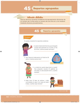 150 | Desafíos. Docente
Intención didácica
Repartos agrupados45
Que los alumnos resuelvan problemas de agrupamiento (divisiones de
un número de 2 cifras entre un número de una cifra sin y con residuo)
mediante diversos procedimientos.
101Tercer grado |
En parejas, resuelvan los siguientes problemas.
1. A cada invitado de la iesta hay que entregarle
5 ichas para participar en un sorteo. Si hay
60 ichas, ¿cuántos pueden participar?
2. Hay 7 peces en cada pecera y en total son 28
peces. ¿Cuántas peceras hay?
3. La mamá de Juanita desea hacer un pastel.
Para prepararlo necesita 45 galletitas de
chocolate. Si cada paquete tiene 5, ¿cuántos
necesita?
4. Pablo tiene 72 latas de sardinas y debe
acomodarlas en cajas. Si en cada una caben
6 latas, ¿cuántas cajas necesita?
Acividad 1Acividad 1
Acividad 2Acividad 2
Acividad 3Acividad 3
Acividad 4Acividad 4
Consigna 1Consigna 1
Consigna 2Consigna 2
Consigna 3Consigna 3
Consigna 4Consigna 4
ConsignaConsigna
45 Repartos agrupados
Acividad 1Acividad 1
Acividad 2Acividad 2
Acividad 3Acividad 3
Acividad 4Acividad 4
Consigna 1Consigna 1
Consigna 2Consigna 2
Consigna 3Consigna 3
Consigna 4Consigna 4
ConsignaConsigna
DESAFIO_DOCENTE_TERCERO.indd 150 04/07/13 10:38
 
