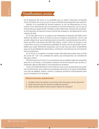 154 | Desafíos. Docente
Bloque3
En la pregunta del inciso a, es probable que no sepan interpretar la leyenda
Cont: 25 sobres de 1.5 g c/u, por lo que es factible que pregunten qué signiica.
Debido a la necesidad de ahorrar espacio, el uso de abreviaturas es muy
común en la información que se presenta en muchos productos, por lo que es
importante que sepan leerla. También existen diferentes maneras de presentar-
la, por ejemplo, la mayoría incluye la fecha de empaque o de elaboración como
número de lote.
En el caso del inciso d, se espera que interpreten la leyenda 02/ 2012 como
febrero de 2012, es decir, la fecha en que se empacó el producto, con la cual
pueden determinar que el periodo para consumirlo comprende del mes de fe-
brero de 2012 a diciembre de 2015 (46 meses, o bien 3 años 10 meses) o casi
cuatro años, que es una respuesta aceptable. En este caso en particular, es pro-
bable que surjan diferentes respuestas, por lo que hay que estar al pendiente
para ver la posibilidad de retomarlas y confrontar a los alumnos en el momento
de la socialización.
En el inciso e, se espera no tengan mayor diicultad para saber que se trata
de sumar 25 + 25 + 25, cantidad de sobres que corresponde a la cantidad de
días que cubren.
Mientras que en el inciso f, es conveniente que se analicen algunas preguntas
para ver si son claras, si se pueden contestar con la información que se tiene, si
presentan alguna diicultad o si la respuesta es evidente.
Como actividad adicional o como tarea en casa, se les puede pedir que anali-
cen la información que contiene una etiqueta de refresco, de agua embotellada,
una caja de galletas, dulces, chicles o cualquier producto industrializado para
que la compartan con el grupo.
Consideraciones previasConsideraciones previas
1. ¿Cuáles fueron las dudas y los errores más frecuentes de los alumnos?
2. ¿Qué hizo para que los alumnos pudieran avanzar?
3. ¿Qué cambios deben hacerse para mejorar la consigna?
Observaciones posteriores
DESAFIO_DOCENTE_TERCERO.indd 154 04/07/13 10:38
 