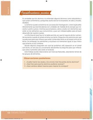 156 | Desafíos. Docente
Bloque3
Consideraciones previasConsideraciones previas
Es probable que los alumnos no entiendan algunos términos como kilocalorías o
que surjan comentarios y preguntas acerca de son es el potasio, el calcio, el sodio,
etcétera.
Lo anterior puede convertirse en una tarea de investigación, o bien explicarles
directamente que las kilocalorías son unidades de medida de la energía que ne-
cesita nuestro cuerpo; mientras que el potasio, calcio y sodio son elementos que
están en los alimentos que consumimos y que son indispensables para el buen
desarrollo de nuestro cuerpo.
La información que hay en la tabla permite ver que la mayoría de los nutrien-
tes aumenta cuando el cereal se toma con leche. Pregunte a los alumnos por qué
sucede esto para que inieran que están contenidos tanto en el cereal como en la
leche. Sin embargo, los almidones y el potasio se mantienen igual, lo que indica
que la leche no los contiene.
Quizás algunos pregunten por qué las proteínas sólo aparecen en el cereal
con leche, en tal caso es conveniente devolverles la pregunta para que inieran
que estos nutrientes sólo están en la leche.
Este trabajo puede relacionarse con Ciencias Naturales, abordando temas de
los grupos de alimentos.
1. ¿Cuáles fueron las dudas y los errores más frecuentes de los alumnos?
2. ¿Qué hizo para que los alumnos pudieran avanzar?
3. ¿Qué cambios deben hacerse para mejorar la consigna?
Observaciones posteriores
DESAFIO_DOCENTE_TERCERO.indd 156 04/07/13 10:38
 
