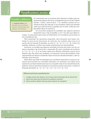 162 | Desafíos. Docente
Bloque4
Consideraciones previasConsideraciones previas
Es importante que se comente cómo llenaron la tabla, pues se-
guramente algunos alumnos considerarán que en el día 2 deben
escribir “1 dosis”, para el día 3, “1
1
2
”, etcétera, porque van su-
mando la dosis de cada día. Si así sucediera, habrá que hacerles
notar que cada día toma
1
2
pastilla, por lo tanto, todas las casi-
llas deben llevar el número
1
2
.
En la primera pregunta es probable que algunos alumnos
respondan que si hay 6 pastillas y son 7 los días que debe to-
marlas, no alcanzarán para cubrir el tratamiento, sin considerar que la dosis es
de
1
2
pastilla por día.
Para responder las siguientes preguntas, será necesario que hayan rea-
lizado la suma de las fracciones de cada día. Así, podrían decir que en el
quinto día ha tomado
5
2
pastillas, ya que 1
2
+ 1
2
+ 1
2
+ 1
2
+ 1
2
= 5
2
, o bien 2  1
2
pastillas. Deberán concluir que ambas expresiones son equivalentes.
Asimismo, es posible que algunos extiendan la forma de sumar con los nú-
meros naturales a las fracciones y respondan
5
10
como resultado de la adición
1
2
+
1
2
+
1
2
+
1
2
+
1
2
. Si así fuese, habrá que hacerlos relexionar acerca de la
relación que hay entre ese resultado y la situación misma del problema. Esto
seguramente los llevará a entender mejor la función del denominador y del nu-
merador de la fracción.
Debe dejar que elijan la estrategia que consideren pertinente, aunque es ne-
cesario que escriban los numerales asociados a la cantidad y los signos de la
operación correspondiente para que no se queden sólo en las representaciones
gráicas. Esto les permitirá avanzar en la escritura de las fracciones y utilizar el
lenguaje apropiado:
1
2
+
1
2
+
1
2
= 1
1
2
; 1
1
2
+ 1
1
2
= 3; 3 +
1
2
= 3
1
2
.
1. ¿Cuáles fueron las dudas y los errores más frecuentes de los alumnos?
2. ¿Qué hizo para que los alumnos pudieran avanzar?
3. ¿Qué cambios deben hacerse para mejorar la consigna?
Observaciones posteriores
Un número mixto está
formado por un número
entero y una fracción, por
ejemplo, 1 
3
4
de pizza.
Conceptos y deﬁnicionesConceptos y deﬁniciones
DESAFIO_DOCENTE_TERCERO.indd 162 04/07/13 10:38
 