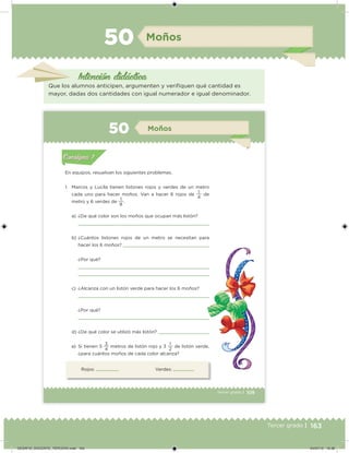 163Tercer grado |
Moños50
Intención didácica
Que los alumnos anticipen, argumenten y veriiquen qué cantidad es
mayor, dadas dos cantidades con igual numerador e igual denominador.
109Tercer grado |
Rojos: Verdes:
En equipos, resuelvan los siguientes problemas.
1. Marcos y Lucila tienen listones rojos y verdes de un metro
cada uno para hacer moños. Van a hacer 6 rojos de
4
1
de
metro y 6 verdes de
8
1
.
a) ¿De qué color son los moños que ocupan más listón?
b) ¿Cuántos listones rojos de un metro se necesitan para
hacer los 6 moños?
¿Por qué?
c) ¿Alcanza con un listón verde para hacer los 6 moños?
¿Por qué?
d) ¿De qué color se utilizó más listón?
e) Si tienen 5
4
3
metros de listón rojo y 3
2
1
de listón verde,
¿para cuántos moños de cada color alcanza?
Acividad 1Acividad 1
Acividad 2Acividad 2
Acividad 3Acividad 3
Acividad 4Acividad 4
Consigna 1Consigna 1
Consigna 2Consigna 2
Consigna 3Consigna 3
Consigna 4Consigna 4
ConsignaConsigna
50 Moños
Acividad 1Acividad 1
Acividad 2Acividad 2
Acividad 3Acividad 3
Acividad 4Acividad 4
Consigna 1Consigna 1
Consigna 2Consigna 2
Consigna 3Consigna 3
Consigna 4Consigna 4
ConsignaConsigna
DESAFIO_DOCENTE_TERCERO.indd 163 04/07/13 10:38
 