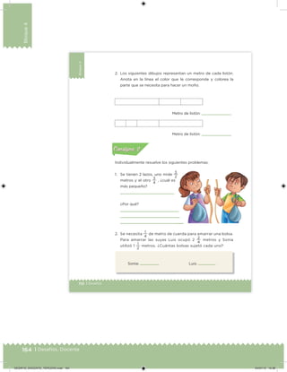 164 | Desafíos. Docente
Bloque4
110 | Desafíos
Bloque4
Sonia: Luis:
2. Los siguientes dibujos representan un metro de cada listón.
Anota en la línea el color que le corresponde y colorea la
parte que se necesita para hacer un moño.
Individualmente resuelve los siguientes problemas.
1. Se tienen 2 lazos, uno mide
2
3
metros y el otro
4
3
, ¿cuál es
más pequeño?
¿Por qué?
2. Se necesita
4
1
de metro de cuerda para amarrar una bolsa.
Para amarrar las suyas Luis ocupó 2
4
2
metros y Sonia
utilizó 1
2
1
metros. ¿Cuántas bolsas sujetó cada uno?
Metro de listón:
Metro de listón: Acividad 1Acividad 1
Acividad 2Acividad 2
Acividad 3Acividad 3
Acividad 4Acividad 4
Consigna 1Consigna 1
Consigna 2Consigna 2
Consigna 3Consigna 3
Consigna 4Consigna 4
ConsignaConsigna
DESAFIO_DOCENTE_TERCERO.indd 164 04/07/13 10:38
 