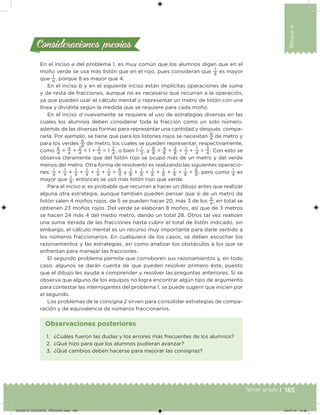 165Tercer grado |
Bloque4
Consideraciones previasConsideraciones previas
En el inciso a del problema 1, es muy común que los alumnos digan que en el
moño verde se usa más listón que en el rojo, pues consideran que
1
8
es mayor
que
1
4
, porque 8 es mayor que 4.
En el inciso b y en el siguiente inciso están implícitas operaciones de suma
y de resta de fracciones, aunque no es necesario que recurran a la operación,
ya que pueden usar el cálculo mental o representar un metro de listón con una
línea y dividirla según la medida que se requiere para cada moño.
En el inciso d nuevamente se requiere el uso de estrategias diversas en las
cuales los alumnos deben considerar toda la fracción como un solo número,
además de las diversas formas para representar una cantidad y después compa-
rarla. Por ejemplo, se tiene que para los listones rojos se necesitan
6
4
de metro y
para los verdes
6
8
de metro, los cuales se pueden representar, respectivamente,
como
6
4
= 4
4
+ 2
4
= 1 + 2
4
= 1 2
4
, o bien 1 1
2
, y 6
8
= 4
8
+ 2
8
= 1
2
+ 1
4
= 3
4
. Con esto se
observa claramente que del listón rojo se ocupó más de un metro y del verde
menos del metro. Otra forma de resolverlo es realizando las siguientes operacio-
nes:
1
4
+
1
4
+
1
4
+
1
4
+
1
4
+
1
4
=
6
4
y
1
8
+
1
8
+
1
8
+
1
8
+
1
8
+
1
8
=
6
8
, pero como
1
4
es
mayor que
1
8
, entonces se usó más listón rojo que verde.
Para el inciso e, es probable que recurran a hacer un dibujo antes que realizar
alguna otra estrategia, aunque también pueden pensar que si de un metro de
listón salen 4 moños rojos, de 5 se pueden hacer 20, más 3 de los
3
4
; en total se
obtienen 23 moños rojos. Del verde se elaboran 8 moños, así que de 3 metros
se hacen 24 más 4 del medio metro, dando un total 28. Otros tal vez realicen
una suma iterada de las fracciones hasta cubrir el total de listón indicado, sin
embargo, el cálculo mental es un recurso muy importante para darle sentido a
los números fraccionarios. En cualquiera de los casos, se deben escuchar los
razonamientos y las estrategias, así como analizar los obstáculos a los que se
enfrentan para manejar las fracciones.
El segundo problema permite que corroboren sus razonamientos y, en todo
caso, algunos se darán cuenta de que pueden resolver primero éste, puesto
que el dibujo les ayuda a comprender y resolver las preguntas anteriores. Si se
observa que alguno de los equipos no logra encontrar algún tipo de argumento
para contestar las interrogantes del problema 1, se puede sugerir que inicien por
el segundo.
Los problemas de la consigna 2 sirven para consolidar estrategias de compa-
ración y de equivalencia de números fraccionarios.
1. ¿Cuáles fueron las dudas y los errores más frecuentes de los alumnos?
2. ¿Qué hizo para que los alumnos pudieran avanzar?
3. ¿Qué cambios deben hacerse para mejorar las consignas?
Observaciones posteriores
DESAFIO_DOCENTE_TERCERO.indd 165 04/07/13 10:38
 