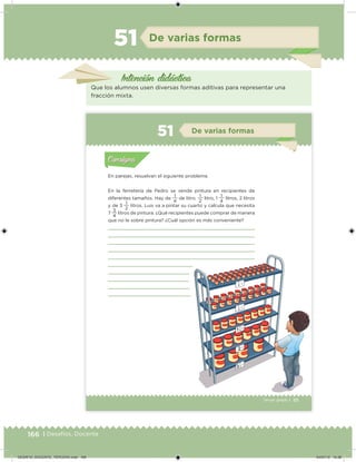 166 | Desafíos. Docente
De varias formas
Intención didácica
Que los alumnos usen diversas formas aditivas para representar una
fracción mixta.
51
111Tercer grado |
En parejas, resuelvan el siguiente problema.
En la ferretería de Pedro se vende pintura en recipientes de
diferentes tamaños. Hay de
4
1
de litro,
2
1
litro, 1
4
1
litros, 2 litros
y de 3
2
1
litros. Luis va a pintar su cuarto y calcula que necesita
7
4
3
litros de pintura. ¿Qué recipientes puede comprar de manera
que no le sobre pintura? ¿Cuál opción es más conveniente?
Acividad 1Acividad 1
Acividad 2Acividad 2
Acividad 3Acividad 3
Acividad 4Acividad 4
Consigna 1Consigna 1
Consigna 2Consigna 2
Consigna 3Consigna 3
Consigna 4Consigna 4
ConsignaConsigna
51 De varias formas
Acividad 1Acividad 1
Acividad 2Acividad 2
Acividad 3Acividad 3
Acividad 4Acividad 4
Consigna 1Consigna 1
Consigna 2Consigna 2
Consigna 3Consigna 3
Consigna 4Consigna 4
ConsignaConsigna
DESAFIO_DOCENTE_TERCERO.indd 166 04/07/13 10:38
 