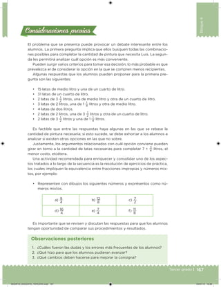 167Tercer grado |
Bloque4
Consideraciones previasConsideraciones previas
El problema que se presenta puede provocar un debate interesante entre los
alumnos. La primera pregunta implica que ellos busquen todas las combinacio-
nes posibles para completar la cantidad de pintura que necesita Luis. La segun-
da les permitirá analizar cuál opción es más conveniente.
Pueden surgir varios criterios para tomar esa decisión; lo más probable es que
prevalezca el de considerar la opción en la que se compren menos recipientes.
Algunas respuestas que los alumnos pueden proponer para la primera pre-
gunta son las siguientes:
• 15 latas de medio litro y una de un cuarto de litro.
• 31 latas de un cuarto de litro.
• 2 latas de 3
1
2
litros, una de medio litro y otra de un cuarto de litro.
• 3 latas de 2 litros, una de 1
1
4
litros y otra de medio litro.
• 4 latas de dos litros.
• 2 latas de 2 litros, una de 3
1
2
litros y otra de un cuarto de litro.
• 2 latas de 3
1
2
litros y una de 1
1
4
litros.
Es factible que entre las respuestas haya algunas en las que se rebase la
cantidad de pintura necesaria; si esto sucede, se debe exhortar a los alumnos a
analizar si existen otras opciones en las que no sobre.
Justamente, los argumentos relacionados con cuál opción conviene pueden
girar en torno a la cantidad de latas necesarias para completar 7 +
3
4
litros, el
menor costo, etcétera.
Una actividad recomendada para enriquecer y consolidar uno de los aspec-
tos tratados a lo largo de la secuencia es la resolución de ejercicios de práctica,
los cuales impliquen la equivalencia entre fracciones impropias y números mix-
tos, por ejemplo:
• Representen con dibujos los siguientes números y exprésenlos como nú-
meros mixtos.
a) 9
4
b) 12
8
c) 7
2
d) 16
4
e) 7
4
f) 11
8
Es importante que se revisen y discutan las respuestas para que los alumnos
tengan oportunidad de comparar sus procedimientos y resultados.
1. ¿Cuáles fueron las dudas y los errores más frecuentes de los alumnos?
2. ¿Qué hizo para que los alumnos pudieran avanzar?
3. ¿Qué cambios deben hacerse para mejorar la consigna?
Observaciones posteriores
DESAFIO_DOCENTE_TERCERO.indd 167 04/07/13 10:38
 