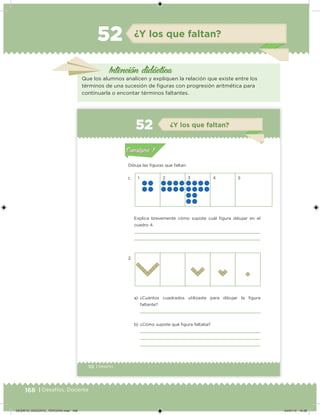 168 | Desafíos. Docente
Intención didácica
Que los alumnos analicen y expliquen la relación que existe entre los
términos de una sucesión de iguras con progresión aritmética para
continuarla o encontar términos faltantes.
¿Y los que faltan?52
112 | Desafíos
Dibuja las iguras que faltan.
1.
2.
1 2 3 4 5
Explica brevemente cómo supiste cuál igura dibujar en el
cuadro 4.
a) ¿Cuántos cuadrados utilizaste para dibujar la igura
faltante?
b) ¿Cómo supiste qué igura faltaba?
Acividad 1Acividad 1
Acividad 2Acividad 2
Acividad 3Acividad 3
Acividad 4Acividad 4
Consigna 1Consigna 1
Consigna 2Consigna 2
Consigna 3Consigna 3
Consigna 4Consigna 4
ConsignaConsigna
52 ¿Y los que faltan?
Acividad 1Acividad 1
Acividad 2Acividad 2
Acividad 3Acividad 3
Acividad 4Acividad 4
Consigna 1Consigna 1
Consigna 2Consigna 2
Consigna 3Consigna 3
Consigna 4Consigna 4
ConsignaConsigna
DESAFIO_DOCENTE_TERCERO.indd 168 04/07/13 10:38
 