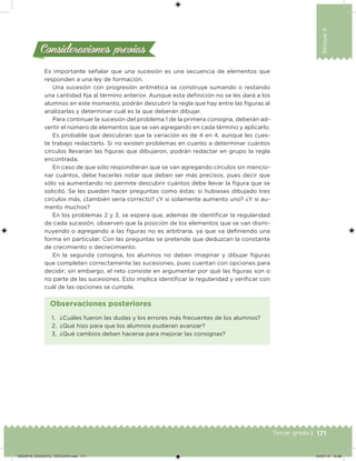 171Tercer grado |
Bloque4
Consideraciones previasConsideraciones previas
Es importante señalar que una sucesión es una secuencia de elementos que
responden a una ley de formación.
Una sucesión con progresión aritmética se construye sumando o restando
una cantidad ija al término anterior. Aunque esta deinición no se les dará a los
alumnos en este momento, podrán descubrir la regla que hay entre las iguras al
analizarlas y determinar cuál es la que deberán dibujar.
Para continuar la sucesión del problema 1 de la primera consigna, deberán ad-
vertir el número de elementos que se van agregando en cada término y aplicarlo.
Es probable que descubran que la variación es de 4 en 4, aunque les cues-
te trabajo redactarlo. Si no existen problemas en cuanto a determinar cuántos
círculos llevarían las iguras que dibujaron, podrán redactar en grupo la regla
encontrada.
En caso de que sólo respondieran que se van agregando círculos sin mencio-
nar cuántos, debe hacerles notar que deben ser más precisos, pues decir que
sólo va aumentando no permite descubrir cuántos debe llevar la igura que se
solicitó. Se les pueden hacer preguntas como éstas: si hubieses dibujado tres
círculos más, ¿también sería correcto? ¿Y si solamente aumento uno? ¿Y si au-
mento muchos?
En los problemas 2 y 3, se espera que, además de identiicar la regularidad
de cada sucesión, observen que la posición de los elementos que se van dismi-
nuyendo o agregando a las iguras no es arbitraria, ya que va deiniendo una
forma en particular. Con las preguntas se pretende que deduzcan la constante
de crecimiento o decrecimiento.
En la segunda consigna, los alumnos no deben imaginar y dibujar iguras
que completen correctamente las sucesiones, pues cuentan con opciones para
decidir; sin embargo, el reto consiste en argumentar por qué las iguras son o
no parte de las sucesiones. Esto implica identiicar la regularidad y veriicar con
cuál de las opciones se cumple.
1. ¿Cuáles fueron las dudas y los errores más frecuentes de los alumnos?
2. ¿Qué hizo para que los alumnos pudieran avanzar?
3. ¿Qué cambios deben hacerse para mejorar las consignas?
Observaciones posteriores
DESAFIO_DOCENTE_TERCERO.indd 171 04/07/13 10:38
 