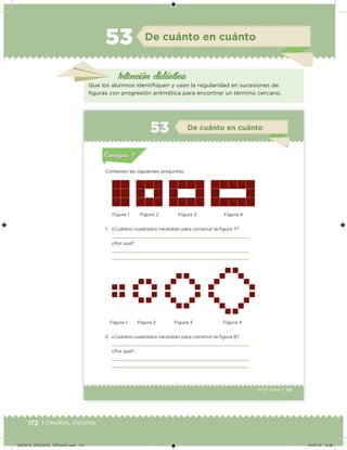172 | Desafíos. Docente
De cuánto en cuánto53
Intención didácica
Que los alumnos identiiquen y usen la regularidad en sucesiones de
iguras con progresión aritmética para encontrar un término cercano.
115Tercer grado |
Contesten las siguientes preguntas.
1. ¿Cuántos cuadrados necesitan para construir la igura 7?
¿Por qué?
2. ¿Cuántos cuadrados necesitan para construir la igura 6?
¿Por qué?
Figura 1
Figura 1
Figura 2
Figura 2
Figura 3
Figura 3
Figura 4
Figura 4
Acividad 1Acividad 1
Acividad 2Acividad 2
Acividad 3Acividad 3
Acividad 4Acividad 4
Consigna 1Consigna 1
Consigna 2Consigna 2
Consigna 3Consigna 3
Consigna 4Consigna 4
ConsignaConsigna
53 De cuánto en cuánto
Acividad 1Acividad 1
Acividad 2Acividad 2
Acividad 3Acividad 3
Acividad 4Acividad 4
Consigna 1Consigna 1
Consigna 2Consigna 2
Consigna 3Consigna 3
Consigna 4Consigna 4
ConsignaConsigna
DESAFIO_DOCENTE_TERCERO.indd 172 04/07/13 10:38
 