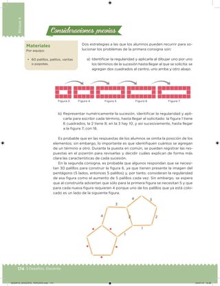 174 | Desafíos. Docente
Bloque4
Materiales
Por equipo:
• 60 palillos, palitos, varitas
o popotes.
Dos estrategias a las que los alumnos pueden recurrir para so-
lucionar los problemas de la primera consigna son:
a) Identiicar la regularidad y aplicarla al dibujar uno por uno
los términos de la sucesión hasta llegar al que se solicita: se
agregan dos cuadrados al centro, uno arriba y otro abajo.
Consideraciones previasConsideraciones previas
Figura 3 Figura 7Figura 4 Figura 5 Figura 6
b) Representar numéricamente la sucesión, identiicar la regularidad y apli-
carla para escribir cada término, hasta llegar al solicitado: la igura 1 tiene
6 cuadrados; la 2 tiene 8; en la 3 hay 10, y así sucesivamente, hasta llegar
a la igura 7, con 18.
Es probable que en las respuestas de los alumnos se omita la posición de los
elementos; sin embargo, lo importante es que identiiquen cuántos se agregan
de un término a otro. Durante la puesta en común, se pueden registrar las res-
puestas en el pizarrón para revisarlas y decidir cuáles explican de forma más
clara las características de cada sucesión.
En la segunda consigna, es probable que algunos respondan que se necesi-
tan 30 palillos para construir la igura 6, ya que tienen presente la imagen del
pentágono (5 lados, entonces 5 palillos) y, por tanto, consideran la regularidad
de esa igura como el aumento de 5 palillos cada vez. Sin embargo, se espera
que al construirla adviertan que sólo para la primera igura se necesitan 5 y que
para cada nueva igura requieren 4 porque uno de los palillos que ya está colo-
cado es un lado de la siguiente igura.
1
2 2
1
3
3
4
4
DESAFIO_DOCENTE_TERCERO.indd 174 04/07/13 10:38
 