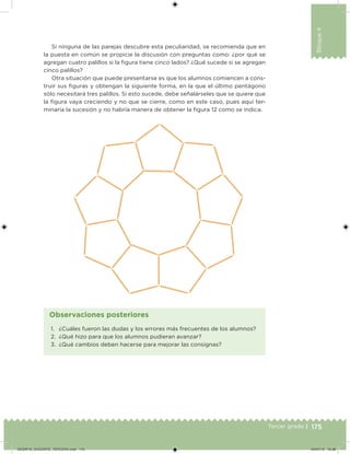 175Tercer grado |
Bloque4
Si ninguna de las parejas descubre esta peculiaridad, se recomienda que en
la puesta en común se propicie la discusión con preguntas como: ¿por qué se
agregan cuatro palillos si la igura tiene cinco lados? ¿Qué sucede si se agregan
cinco palillos?
Otra situación que puede presentarse es que los alumnos comiencen a cons-
truir sus iguras y obtengan la siguiente forma, en la que el último pentágono
sólo necesitará tres palillos. Si esto sucede, debe señalárseles que se quiere que
la igura vaya creciendo y no que se cierre, como en este caso, pues aquí ter-
minaría la sucesión y no habría manera de obtener la igura 12 como se indica.
1. ¿Cuáles fueron las dudas y los errores más frecuentes de los alumnos?
2. ¿Qué hizo para que los alumnos pudieran avanzar?
3. ¿Qué cambios deben hacerse para mejorar las consignas?
Observaciones posteriores
DESAFIO_DOCENTE_TERCERO.indd 175 04/07/13 10:38
 