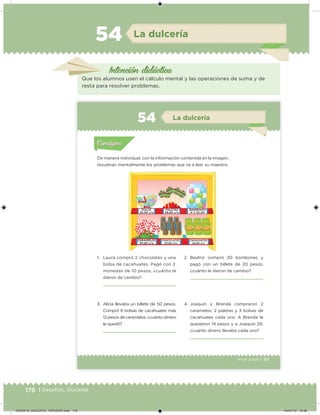 176 | Desafíos. Docente
La dulcería
Intención didácica
Que los alumnos usen el cálculo mental y las operaciones de suma y de
resta para resolver problemas.
54
117Tercer grado |
De manera individual, con la información contenida en la imagen,
resuelvan mentalmente los problemas que va a leer su maestro.
1. Laura compró 2 chocolates y una
bolsa de cacahuates. Pagó con 2
monedas de 10 pesos, ¿cuánto le
dieron de cambio?
2. Beatriz compró 20 bombones y
pagó con un billete de 20 pesos,
¿cuánto le dieron de cambio?
3. Alicia llevaba un billete de 50 pesos.
Compró 6 bolsas de cacahuates más
12 pesos de caramelos, ¿cuánto dinero
le quedó?
4. Joaquín y Brenda compraron 2
caramelos, 2 paletas y 3 bolsas de
cacahuates cada uno. A Brenda le
quedaron 14 pesos y a Joaquín 29,
¿cuánto dinero llevaba cada uno?
Acividad 1Acividad 1
Acividad 2Acividad 2
Acividad 3Acividad 3
Acividad 4Acividad 4
Consigna 1Consigna 1
Consigna 2Consigna 2
Consigna 3Consigna 3
Consigna 4Consigna 4
ConsignaConsigna
54 La dulcería
Acividad 1Acividad 1
Acividad 2Acividad 2
Acividad 3Acividad 3
Acividad 4Acividad 4
Consigna 1Consigna 1
Consigna 2Consigna 2
Consigna 3Consigna 3
Consigna 4Consigna 4
ConsignaConsigna
DESAFIO_DOCENTE_TERCERO.indd 176 04/07/13 10:38
 