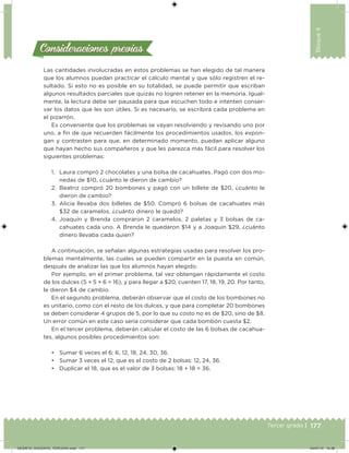177Tercer grado |
Bloque4
Las cantidades involucradas en estos problemas se han elegido de tal manera
que los alumnos puedan practicar el cálculo mental y que sólo registren el re-
sultado. Si esto no es posible en su totalidad, se puede permitir que escriban
algunos resultados parciales que quizás no logren retener en la memoria. Igual-
mente, la lectura debe ser pausada para que escuchen todo e intenten conser-
var los datos que les son útiles. Si es necesario, se escribirá cada problema en
el pizarrón.
Es conveniente que los problemas se vayan resolviendo y revisando uno por
uno, a in de que recuerden fácilmente los procedimientos usados, los expon-
gan y contrasten para que, en determinado momento, puedan aplicar alguno
que hayan hecho sus compañeros y que les parezca más fácil para resolver los
siguientes problemas:
1. Laura compró 2 chocolates y una bolsa de cacahuates. Pagó con dos mo-
nedas de $10, ¿cuánto le dieron de cambio?
2. Beatriz compró 20 bombones y pagó con un billete de $20, ¿cuánto le
dieron de cambio?
3. Alicia llevaba dos billetes de $50. Compró 6 bolsas de cacahuates más
$32 de caramelos, ¿cuánto dinero le quedó?
4. Joaquín y Brenda compraron 2 caramelos, 2 paletas y 3 bolsas de ca-
cahuates cada uno. A Brenda le quedaron $14 y a Joaquín $29, ¿cuánto
dinero llevaba cada quien?
A continuación, se señalan algunas estrategias usadas para resolver los pro-
blemas mentalmente, las cuales se pueden compartir en la puesta en común,
después de analizar las que los alumnos hayan elegido.
Por ejemplo, en el primer problema, tal vez obtengan rápidamente el costo
de los dulces (5 + 5 + 6 = 16), y para llegar a $20, cuenten 17, 18, 19, 20. Por tanto,
le dieron $4 de cambio.
En el segundo problema, deberán observar que el costo de los bombones no
es unitario, como con el resto de los dulces, y que para completar 20 bombones
se deben considerar 4 grupos de 5, por lo que su costo no es de $20, sino de $8.
Un error común en este caso sería considerar que cada bombón cuesta $2.
En el tercer problema, deberán calcular el costo de las 6 bolsas de cacahua-
tes, algunos posibles procedimientos son:
• Sumar 6 veces el 6: 6, 12, 18, 24, 30, 36.
• Sumar 3 veces el 12, que es el costo de 2 bolsas: 12, 24, 36.
• Duplicar el 18, que es el valor de 3 bolsas: 18 + 18 = 36.
Consideraciones previasConsideraciones previas
DESAFIO_DOCENTE_TERCERO.indd 177 04/07/13 10:38
 