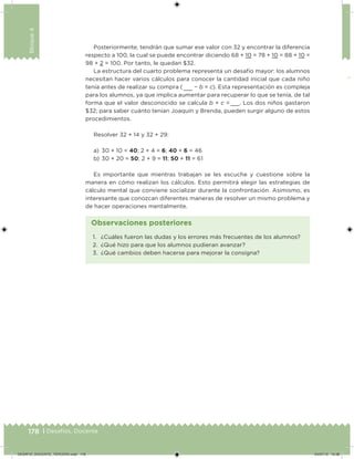 178 | Desafíos. Docente
Bloque4
Posteriormente, tendrán que sumar ese valor con 32 y encontrar la diferencia
respecto a 100, la cual se puede encontrar diciendo 68 + 10 = 78 + 10 = 88 + 10 =
98 + 2 = 100. Por tanto, le quedan $32.
La estructura del cuarto problema representa un desafío mayor: los alumnos
necesitan hacer varios cálculos para conocer la cantidad inicial que cada niño
tenía antes de realizar su compra (  − b = c). Esta representación es compleja
para los alumnos, ya que implica aumentar para recuperar lo que se tenía, de tal
forma que el valor desconocido se calcula b + c =  . Los dos niños gastaron
$32; para saber cuánto tenían Joaquín y Brenda, pueden surgir alguno de estos
procedimientos.
Resolver 32 + 14 y 32 + 29:
a) 30 + 10 = 40; 2 + 4 = 6; 40 + 6 = 46
b) 30 + 20 = 50; 2 + 9 = 11; 50 + 11 = 61
Es importante que mientras trabajan se les escuche y cuestione sobre la
manera en cómo realizan los cálculos. Esto permitirá elegir las estrategias de
cálculo mental que conviene socializar durante la confrontación. Asimismo, es
interesante que conozcan diferentes maneras de resolver un mismo problema y
de hacer operaciones mentalmente.
1. ¿Cuáles fueron las dudas y los errores más frecuentes de los alumnos?
2. ¿Qué hizo para que los alumnos pudieran avanzar?
3. ¿Qué cambios deben hacerse para mejorar la consigna?
Observaciones posteriores
DESAFIO_DOCENTE_TERCERO.indd 178 04/07/13 10:38
 