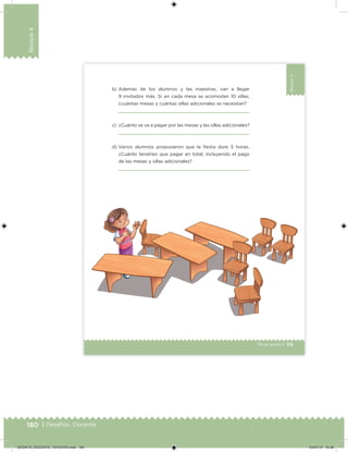 180 | Desafíos. Docente
Bloque4
119Tercer grado |
Bloque4
b) Además de los alumnos y las maestras, van a llegar
9 invitados más. Si en cada mesa se acomodan 10 sillas,
¿cuántas mesas y cuántas sillas adicionales se necesitan?
c) ¿Cuánto se va a pagar por las mesas y las sillas adicionales?
d) Varios alumnos propusieron que la iesta dure 5 horas.
¿Cuánto tendrían que pagar en total, incluyendo el pago
de las mesas y sillas adicionales?
DESAFIO_DOCENTE_TERCERO.indd 180 04/07/13 10:38
 