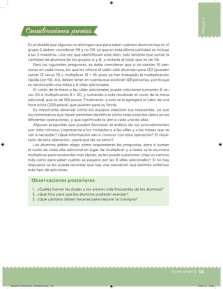 181Tercer grado |
Bloque4
Es probable que algunos no distingan que para saber cuántos alumnos hay en el
grupo C deben considerar 116 y no 119, ya que en esta última cantidad se incluye
a las 3 maestras. Una vez que identiiquen este dato, sólo tendrán que sumar la
cantidad de alumnos de los grupos A y B, y restarla al total, que es de 116.
Para las siguientes preguntas, se debe considerar que si se sientan 10 per-
sonas en cada mesa, las que les ofrece el salón sólo alcanzan para 120 (pueden
sumar 12 veces 10 o multiplicar 12 × 10, pues ya han trabajado la multiplicación
rápida por 10). Así, deben tener en cuenta que asistirán 128 personas, por lo que
se necesitarán una mesa y 8 sillas adicionales.
El costo de la mesa y las sillas adicionales puede calcularse sumando 8 ve-
ces 20 o multiplicando 8 × 20, y sumando a este resultado el costo de la mesa
adicional, que es de 180 pesos. Finalmente, a esto se le agregará el valor de una
hora extra (220 pesos) que quieren para su iesta.
Es importante observar cómo los equipos elaboran sus respuestas, ya que
los comentarios que hacen permiten identiicar cómo relacionan los datos en las
diferentes operaciones, y qué signiicado le dan a cada una de ellas.
Algunas preguntas que pueden favorecer el análisis de sus procedimientos
son: este número, ¿representa a los invitados o a las sillas y a las mesas que se
van a necesitar? ¿Qué información van a conocer con esta operación? El resul-
tado de esta operación, ¿para qué les va servir?
Los alumnos deben elegir cómo responderán las preguntas, pero si suman
el costo de cada silla adicional en lugar de multiplicar y a nadie se le ocurriera
multiplicar para resolverlas más rápido, se les puede cuestionar: ¿hay un camino
más corto para saber cuánto se pagaría por las 8 sillas adicionales? Si no hay
respuesta se les puede recordar que hay una operación que permite sintetizar
este tipo de adiciones.
Consideraciones previasConsideraciones previas
1. ¿Cuáles fueron las dudas y los errores más frecuentes de los alumnos?
2. ¿Qué hizo para que los alumnos pudieran avanzar?
3. ¿Qué cambios deben hacerse para mejorar la consigna?
Observaciones posteriores
DESAFIO_DOCENTE_TERCERO.indd 181 04/07/13 10:38
 