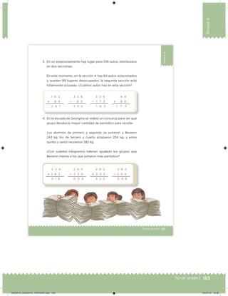 183Tercer grado |
Bloque4
121Tercer grado |
Bloque4
3. En un estacionamiento hay lugar para 336 autos, distribuidos
en dos secciones.
En este momento, en la sección A hay 84 autos estacionados
y quedan 89 lugares desocupados; la segunda sección está
totalmente ocupada. ¿Cuántos autos hay en esta sección?
4. En la escuela de Georgina se realizó un concurso para ver qué
grupo llevaba la mayor cantidad de periódico para reciclar.
Los alumnos de primero y segundo se juntaron y llevaron
243 kg, los de tercero y cuarto acopiaron 234 kg, y entre
quinto y sexto reunieron 282 kg.
¿Con cuántos kilogramos habrían igualado los grupos que
llevaron menos a los que juntaron más periódico?
1 6 3
 8 4
2 4 7
3 3 6
 8 9
2 4 5
3 3 6
 1 7 3
1 6 3
8 4
 8 9
1     7 3
2 3 4
 2 8 2
5 1 6
2 4 3
 2 3 4
0 0 9
2 8 2
 2 4 3
5 2 5
2 8 2
 2 3 4
0 4 8
DESAFIO_DOCENTE_TERCERO.indd 183 04/07/13 10:38
 
