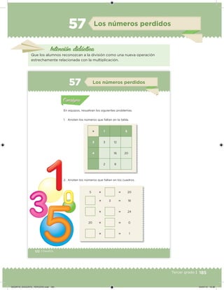 185Tercer grado |
Los números perdidos
Intención didácica
Que los alumnos reconozcan a la división como una nueva operación
estrechamente relacionada con la multiplicación.
57
122 | Desafíos
 1 5
3 3 12
4 16 20
2 8
5   20
 3  18
  24
20   0
  1
En equipos, resuelvan los siguientes problemas.
1. Anoten los números que faltan en la tabla.
2. Anoten los números que faltan en los cuadros.
Acividad 1Acividad 1
Acividad 2Acividad 2
Acividad 3Acividad 3
Acividad 4Acividad 4
Consigna 1Consigna 1
Consigna 2Consigna 2
Consigna 3Consigna 3
Consigna 4Consigna 4
ConsignaConsigna
57 Los números perdidos
Acividad 1Acividad 1
Acividad 2Acividad 2
Acividad 3Acividad 3
Acividad 4Acividad 4
Consigna 1Consigna 1
Consigna 2Consigna 2
Consigna 3Consigna 3
Consigna 4Consigna 4
ConsignaConsigna
DESAFIO_DOCENTE_TERCERO.indd 185 04/07/13 10:38
 