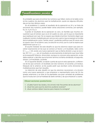 186 | Desafíos. Docente
Bloque4
Es probable que para encontrar los números que faltan, tanto en la tabla como
en los cuadros, los alumnos usen la multiplicación, quizá con algunas diiculta-
des en los tres últimos casos.
En el problema 2, cuando el resultado de la operación es 24 y se trata de
encontrar dos números, puede haber varias soluciones correctas, por ejemplo,
6 y 4, 3 y 8, 12 y 2.
Cuando el resultado de la operación es cero, es factible que muchos en-
cuentren que el número que va en el cuadro es cero, por lo que es importante
que expliquen por qué. No se espera que desde el primer momento digan que
cualquier número multiplicado por cero es cero, pero sí que se apoyen en la idea
de la multiplicación como "tantas veces", pudiendo justiicar que 20 veces cero
es igual a cero. En el último caso, la solución es única, por lo cual se espera que
determinen que es 1 y 1.
El asunto medular de este desafío es que los alumnos sepan que para re-
solver expresiones en las que se conoce un factor y el resultado, tales como
6 ×   = 24, existe una nueva operación que se llama división y que se escri-
be: 24 ÷ 6 =   ; así, el resultado es precisamente el elemento que hace falta
en la expresión anterior. Ahora bien, aunque no conocen esta operación, se les
debe explicar y decirles que el primer término se llama dividendo; el segundo,
divisor; y el resultado, cociente.
En el siguiente desafío, se darán cuenta de que en esta operación, a diferen-
cia de las que conocen, el resultado son dos números: el cociente y el residuo.
Después de lo anterior, se les puede pedir que escriban como divisiones las
multiplicaciones que han resuelto.
La intención de este desafío es que los alumnos reconozcan a la división
como una nueva operación y que empiecen a representarla como tal. En los
grados anteriores y en éste se ha planteado una gran variedad de problemas
que la involucran con la inalidad de darle sentido y de que empiecen a usarla.
Consideraciones previasConsideraciones previas
1. ¿Cuáles fueron las dudas y los errores más frecuentes de los alumnos?
2. ¿Qué hizo para que los alumnos pudieran avanzar?
3. ¿Qué cambios deben hacerse para mejorar la consigna?
Observaciones posteriores
DESAFIO_DOCENTE_TERCERO.indd 186 04/07/13 10:38
 
