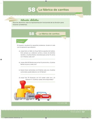 187Tercer grado |
La fábrica de carritos58
Intención didácica
Que los alumnos usen la representación horizontal de la división para
resolver problemas.
123Tercer grado |
En equipos, resuelvan los siguientes problemas. Anoten en cada
uno la operación que utilizaron.
a) Jorge tiene un taller en el que fabrica juguetes de madera.
Esta semana va a elaborar carritos y trenes de distintos
tamaños. ¿Cuántas llantas necesitará para armar 15 carros
con 4 llantas cada uno?
b) Jorge utilizó 80 llantas para armar 8 camioncitos. ¿Cuántas
llantas le puso a cada uno?
c) Quiere hacer camionetas con 6 llantas cada una. ¿Cuántas
camionetas puede elaborar con 54 llantas?
d) Jorge hizo 18 trenecitos con 20 ruedas cada uno y le
sobraron 5. ¿Cuántas ruedas tenía disponibles?
Acividad 1Acividad 1
Acividad 2Acividad 2
Acividad 3Acividad 3
Acividad 4Acividad 4
Consigna 1Consigna 1
Consigna 2Consigna 2
Consigna 3Consigna 3
Consigna 4Consigna 4
ConsignaConsigna
58 La fábrica de carritos
Acividad 1Acividad 1
Acividad 2Acividad 2
Acividad 3Acividad 3
Acividad 4Acividad 4
Consigna 1Consigna 1
Consigna 2Consigna 2
Consigna 3Consigna 3
Consigna 4Consigna 4
ConsignaConsigna
DESAFIO_DOCENTE_TERCERO.indd 187 04/07/13 10:38
 
