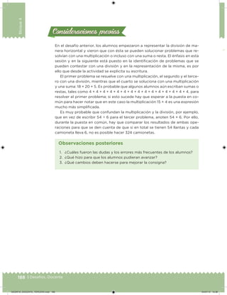 188 | Desafíos. Docente
Bloque4
Consideraciones previasConsideraciones previas
En el desafío anterior, los alumnos empezaron a representar la división de ma-
nera horizontal y vieron que con ésta se pueden solucionar problemas que re-
solvían con una multiplicación o incluso con una suma o resta. El énfasis en esta
sesión y en la siguiente está puesto en la identiicación de problemas que se
pueden contestar con una división y en la representación de la misma, es por
ello que desde la actividad se explicita su escritura.
El primer problema se resuelve con una multiplicación, el segundo y el terce-
ro con una división, mientras que el cuarto se soluciona con una multiplicación
y una suma: 18 × 20 + 5. Es probable que algunos alumnos aún escriban sumas o
restas, tales como 4 + 4 + 4 + 4 + 4 + 4 + 4 + 4 + 4 + 4 + 4 + 4 + 4 + 4 + 4, para
resolver el primer problema; si esto sucede hay que esperar a la puesta en co-
mún para hacer notar que en este caso la multiplicación 15 × 4 es una expresión
mucho más simpliicada.
Es muy probable que confundan la multiplicación y la división, por ejemplo,
que en vez de escribir 54 ÷ 6 para el tercer problema, anoten 54 × 6. Por ello,
durante la puesta en común, hay que comparar los resultados de ambas ope-
raciones para que se den cuenta de que si en total se tienen 54 llantas y cada
camioneta lleva 6, no es posible hacer 324 camionetas.
1. ¿Cuáles fueron las dudas y los errores más frecuentes de los alumnos?
2. ¿Qué hizo para que los alumnos pudieran avanzar?
3. ¿Qué cambios deben hacerse para mejorar la consigna?
Observaciones posteriores
DESAFIO_DOCENTE_TERCERO.indd 188 04/07/13 10:38
 