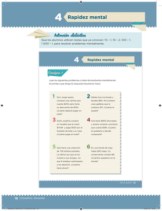 18 | Desafíos. Docente
Intención didácica
Que los alumnos utilicen restas que ya conocen: 10 – 1, 10 – 2, 100 – 1,
1 000 – 1, para resolver problemas mentalmente.
Rapidez mental4
15Tercer grado |
Lean los siguientes problemas y traten de resolverlos mentalmente;
el primero que tenga la respuesta levante la mano.
1
3
5
2
4
6
Don Jorge quiere
comprar una camisa que
cuesta $230, pero tiene
un descuento de $100.
¿Cuánto deberá pagar en
total?
Doña Joseina compró
un mueble que le costó
$1 049 y pagó $100 por el
traslado de éste a su casa.
¿Cuánto pagó en total?
Saúl tiene una colección
de 718 timbres postales.
La última vez que se los
mostró a sus amigos, vio
que 9 estaban maltratados
y los desechó. ¿Cuántos
tiene ahora?
Matías fue a la tienda y
llevaba $80. Ahí compró
unas galletas que le
costaron $11. ¿Cuánto le
quedó?
Ana tiene $900 ahorrados
y quiere comprar una blusa
que cuesta $199. ¿Cuánto
le quedaría si decide
comprarla?
En una tienda de ropa
había 590 trajes. Un
comerciante compró 89.
¿Cuántos quedaron en la
tienda?
Acividad 1Acividad 1
Acividad 2Acividad 2
Acividad 3Acividad 3
Acividad 4Acividad 4
Consigna 1Consigna 1
Consigna 2Consigna 2
Consigna 3Consigna 3
Consigna 4Consigna 4
ConsignaConsigna
Rapidez mental
Acividad 1Acividad 1
Acividad 2Acividad 2
Acividad 3Acividad 3
Acividad 4Acividad 4
Consigna 1Consigna 1
Consigna 2Consigna 2
Consigna 3Consigna 3
Consigna 4Consigna 4
ConsignaConsigna
DESAFIO_DOCENTE_TERCERO.indd 18 04/07/13 10:37
 